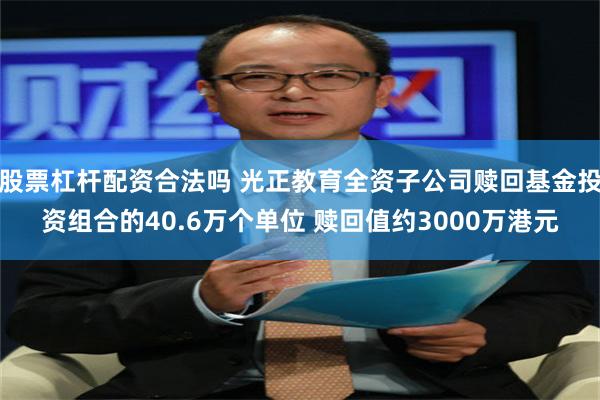 股票杠杆配资合法吗 光正教育全资子公司赎回基金投资组合的40.6万个单位 赎回值约3000万港元