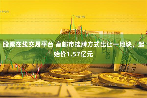 股票在线交易平台 高邮市挂牌方式出让一地块，起始价1.57亿元