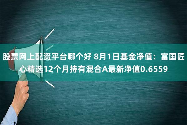 股票网上配资平台哪个好 8月1日基金净值：富国匠心精选12个月持有混合A最新净值0.6559