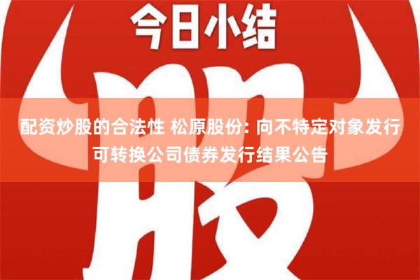 配资炒股的合法性 松原股份: 向不特定对象发行可转换公司债券发行结果公告