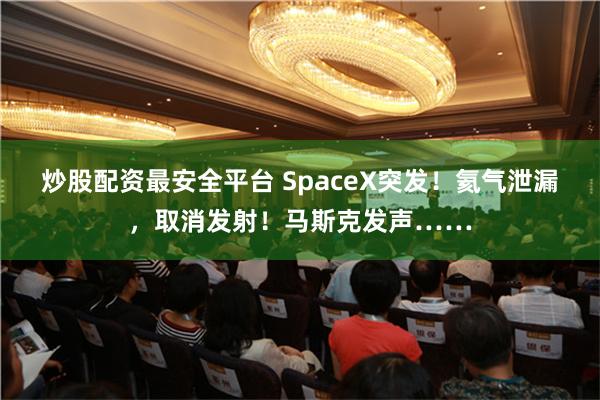 炒股配资最安全平台 SpaceX突发！氦气泄漏，取消发射！马斯克发声……