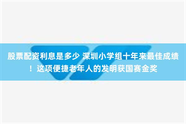 股票配资利息是多少 深圳小学组十年来最佳成绩！这项便捷老年人的发明获国赛金奖