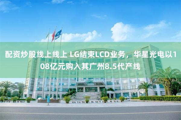 配资炒股线上线上 LG结束LCD业务，华星光电以108亿元购入其广州8.5代产线