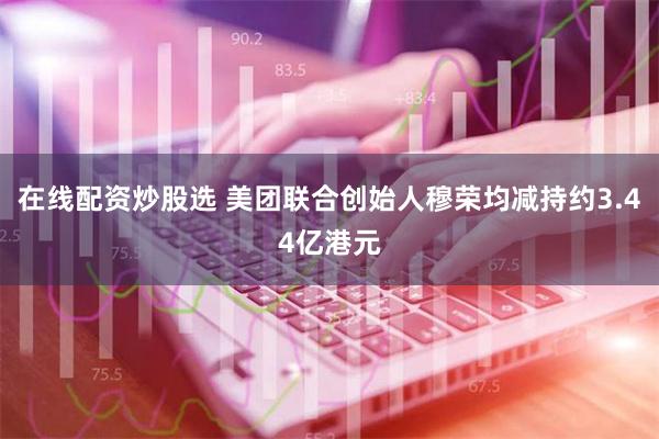 在线配资炒股选 美团联合创始人穆荣均减持约3.44亿港元