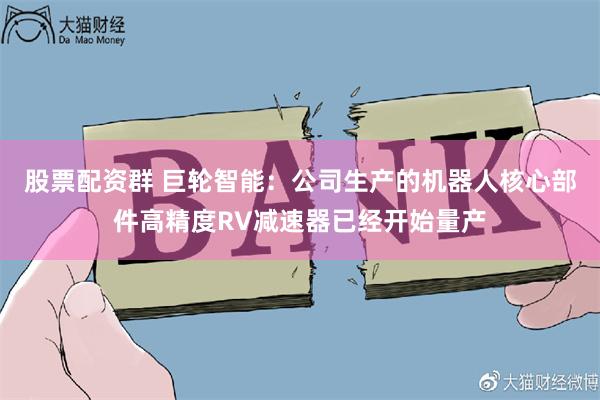 股票配资群 巨轮智能：公司生产的机器人核心部件高精度RV减速器已经开始量产