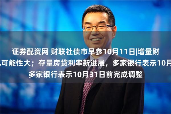 证券配资网 财联社债市早参10月11日|增量财政政策规模2万亿可能性大；存量房贷利率新进展，多家银行表示10月31日前完成调整