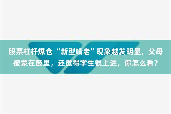 股票杠杆爆仓 “新型啃老”现象越发明显，父母被蒙在鼓里，还觉得学生很上进，你怎么看？