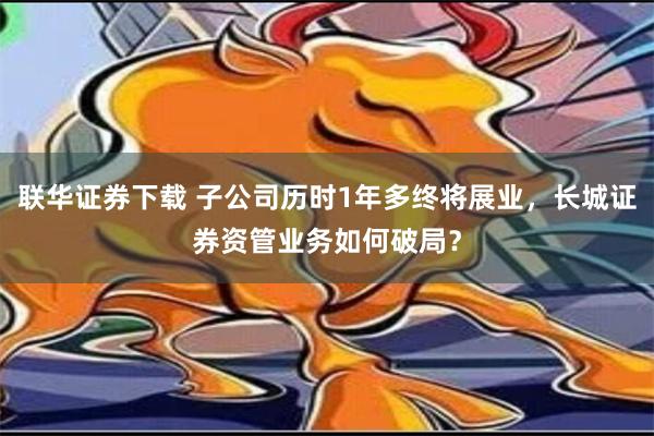 联华证券下载 子公司历时1年多终将展业，长城证券资管业务如何破局？