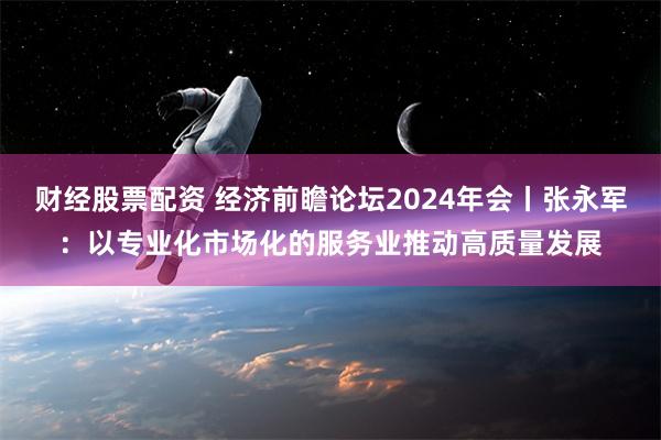 财经股票配资 经济前瞻论坛2024年会丨张永军：以专业化市场化的服务业推动高质量发展