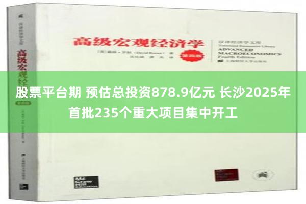 股票平台期 预估总投资878.9亿元 长沙2025年首批235个重大项目集中开工